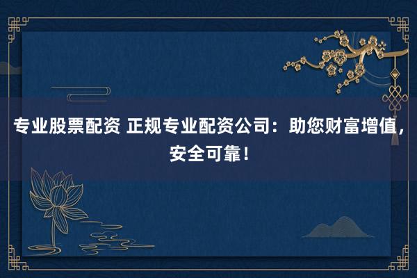 专业股票配资 正规专业配资公司：助您财富增值，安全可靠！