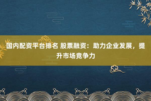 国内配资平台排名 股票融资：助力企业发展，提升市场竞争力