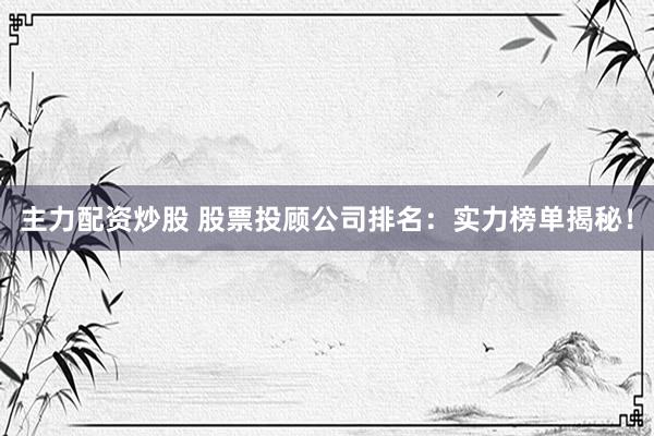 主力配资炒股 股票投顾公司排名：实力榜单揭秘！