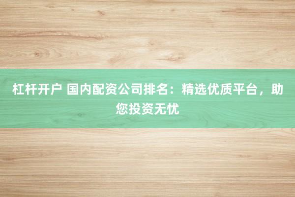 杠杆开户 国内配资公司排名：精选优质平台，助您投资无忧