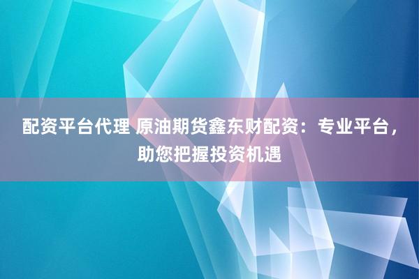 配资平台代理 原油期货鑫东财配资：专业平台，助您把握投资机遇