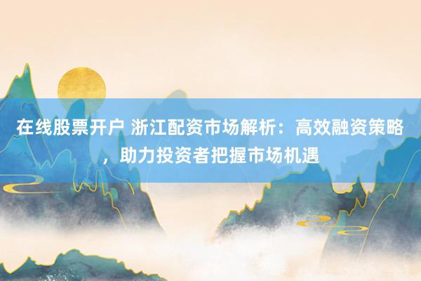 在线股票开户 浙江配资市场解析：高效融资策略，助力投资者把握市场机遇