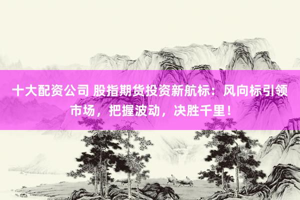 十大配资公司 股指期货投资新航标：风向标引领市场，把握波动，决胜千里！