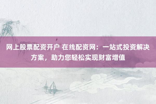 网上股票配资开户 在线配资网：一站式投资解决方案，助力您轻松实现财富增值