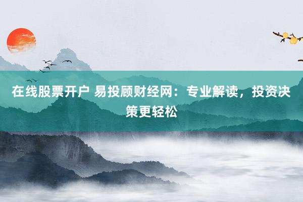 在线股票开户 易投顾财经网：专业解读，投资决策更轻松