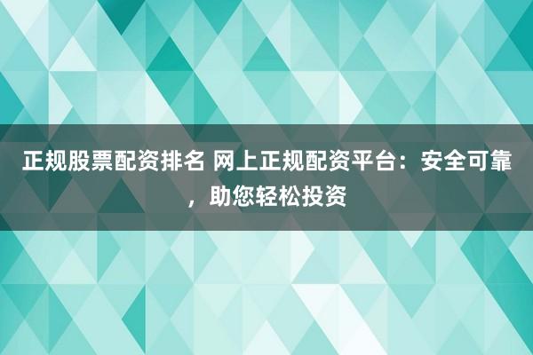 正规股票配资排名 网上正规配资平台：安全可靠，助您轻松投资