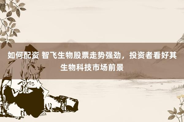 如何配资 智飞生物股票走势强劲，投资者看好其生物科技市场前景