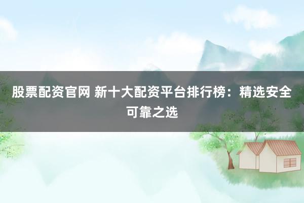 股票配资官网 新十大配资平台排行榜：精选安全可靠之选