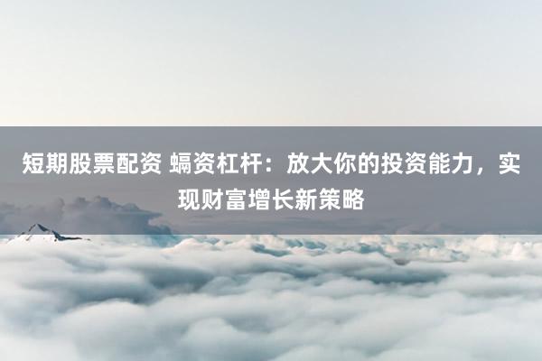 短期股票配资 螎资杠杆：放大你的投资能力，实现财富增长新策略