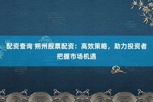 配资查询 朔州股票配资：高效策略，助力投资者把握市场机遇