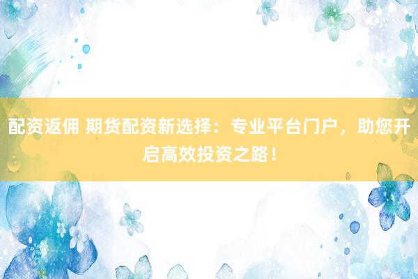 配资返佣 期货配资新选择：专业平台门户，助您开启高效投资之路！