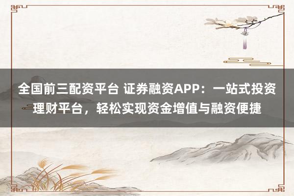全国前三配资平台 证券融资APP：一站式投资理财平台，轻松实现资金增值与融资便捷