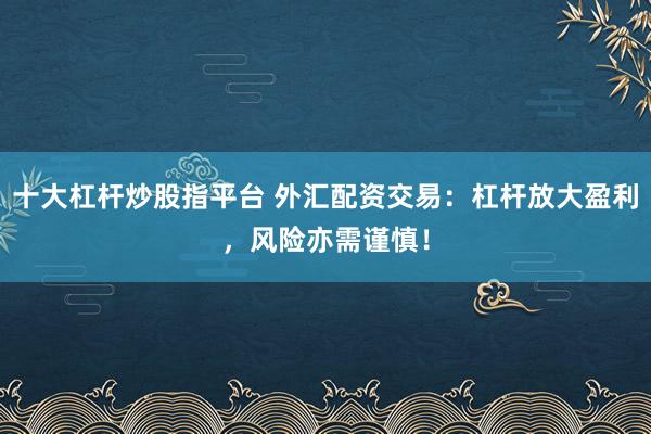 十大杠杆炒股指平台 外汇配资交易：杠杆放大盈利，风险亦需谨慎！