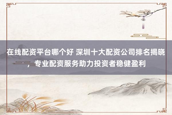 在线配资平台哪个好 深圳十大配资公司排名揭晓，专业配资服务助力投资者稳健盈利