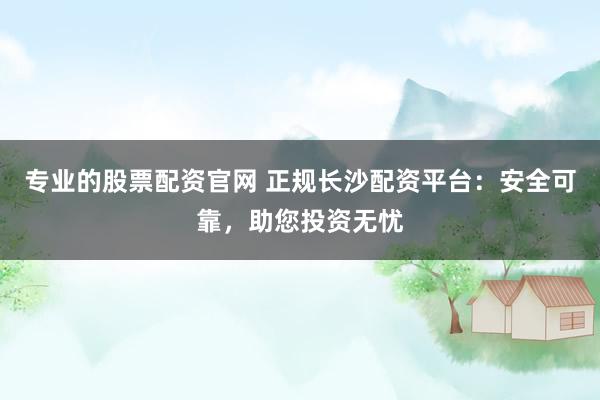 专业的股票配资官网 正规长沙配资平台：安全可靠，助您投资无忧