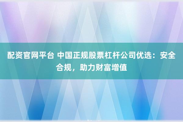 配资官网平台 中国正规股票杠杆公司优选：安全合规，助力财富增值