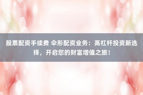 股票配资手续费 伞形配资业务：高杠杆投资新选择，开启您的财富增值之旅！