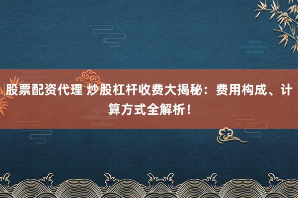 股票配资代理 炒股杠杆收费大揭秘：费用构成、计算方式全解析！