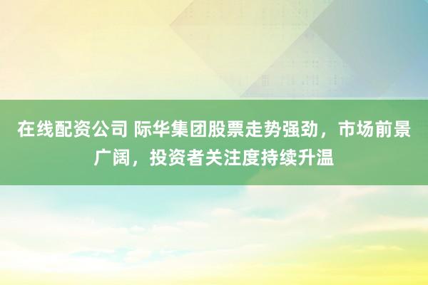 在线配资公司 际华集团股票走势强劲，市场前景广阔，投资者关注度持续升温