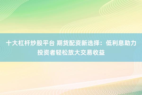 十大杠杆炒股平台 期货配资新选择：低利息助力投资者轻松放大交易收益