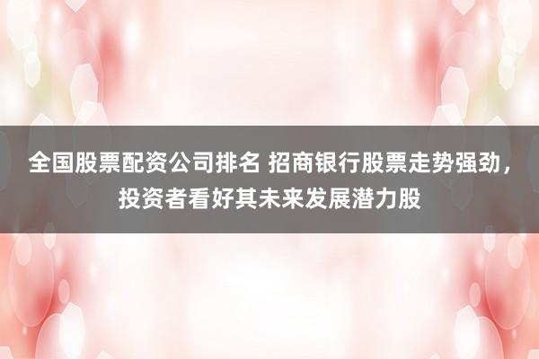 全国股票配资公司排名 招商银行股票走势强劲，投资者看好其未来发展潜力股