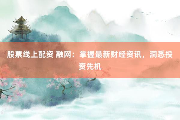 股票线上配资 融网：掌握最新财经资讯，洞悉投资先机