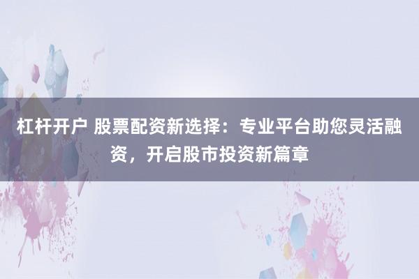 杠杆开户 股票配资新选择：专业平台助您灵活融资，开启股市投资新篇章