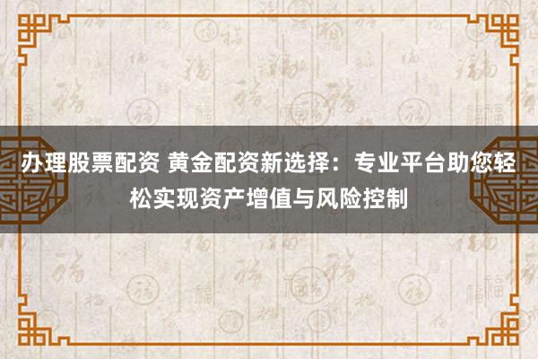 办理股票配资 黄金配资新选择：专业平台助您轻松实现资产增值与风险控制
