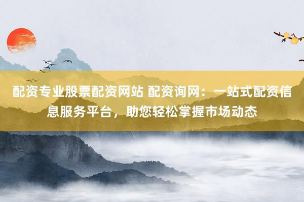 配资专业股票配资网站 配资询网：一站式配资信息服务平台，助您轻松掌握市场动态