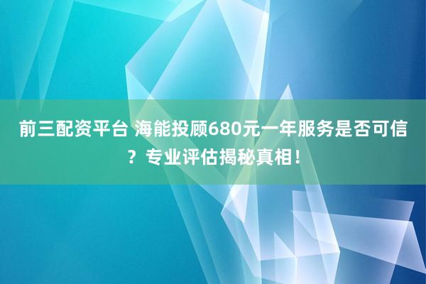 前三配资平台 海能投顾680元一年服务是否可信？专业评估揭秘真相！