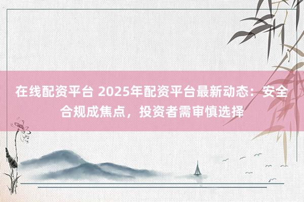 在线配资平台 2025年配资平台最新动态：安全合规成焦点，投资者需审慎选择