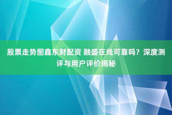 股票走势图鑫东财配资 融盛在线可靠吗？深度测评与用户评价揭秘