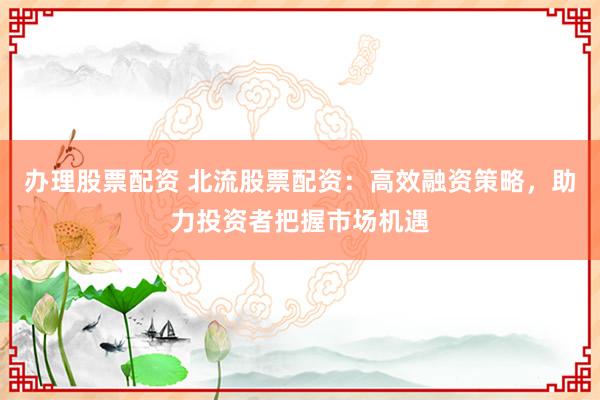 办理股票配资 北流股票配资：高效融资策略，助力投资者把握市场机遇