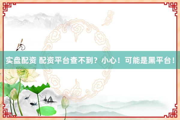 实盘配资 配资平台查不到？小心！可能是黑平台！