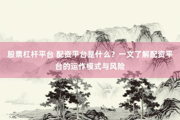 股票杠杆平台 配资平台是什么？一文了解配资平台的运作模式与风险