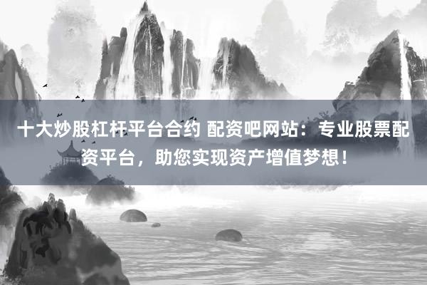 十大炒股杠杆平台合约 配资吧网站：专业股票配资平台，助您实现资产增值梦想！