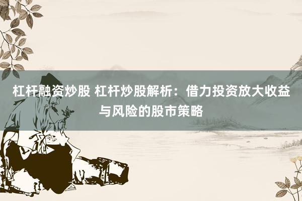 杠杆融资炒股 杠杆炒股解析：借力投资放大收益与风险的股市策略