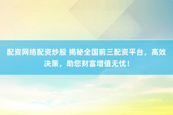 配资网络配资炒股 揭秘全国前三配资平台，高效决策，助您财富增值无忧！
