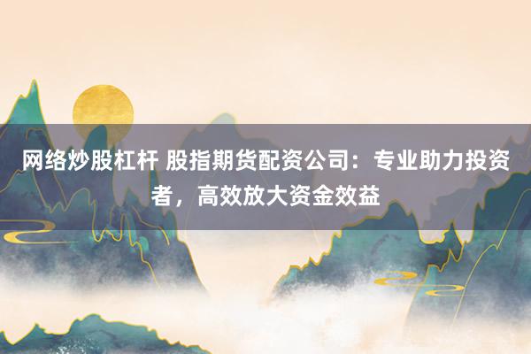 网络炒股杠杆 股指期货配资公司：专业助力投资者，高效放大资金效益