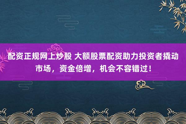 配资正规网上炒股 大额股票配资助力投资者撬动市场，资金倍增，机会不容错过！