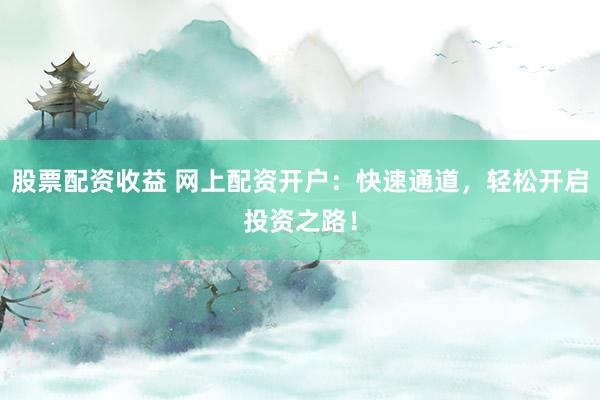 股票配资收益 网上配资开户：快速通道，轻松开启投资之路！