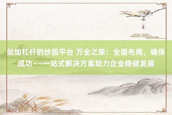 能加杠杆的炒股平台 万全之策：全面布局，确保成功——一站式解决方案助力企业稳健发展