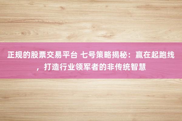 正规的股票交易平台 七号策略揭秘：赢在起跑线，打造行业领军者的非传统智慧
