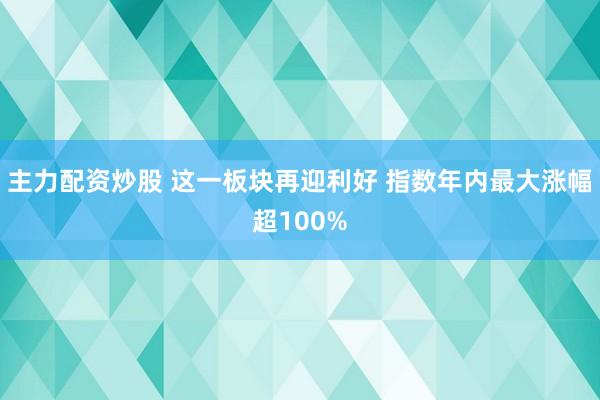 主力配资炒股 这一板块再迎利好 指数年内最大涨幅超100%