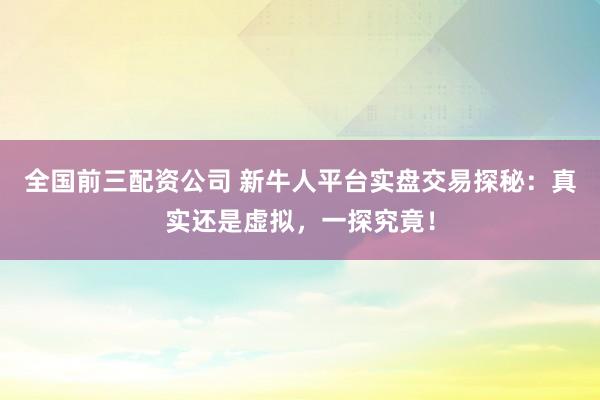全国前三配资公司 新牛人平台实盘交易探秘：真实还是虚拟，一探究竟！