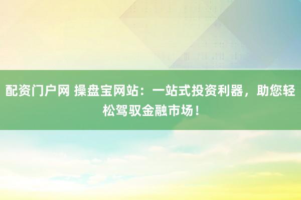 配资门户网 操盘宝网站：一站式投资利器，助您轻松驾驭金融市场！