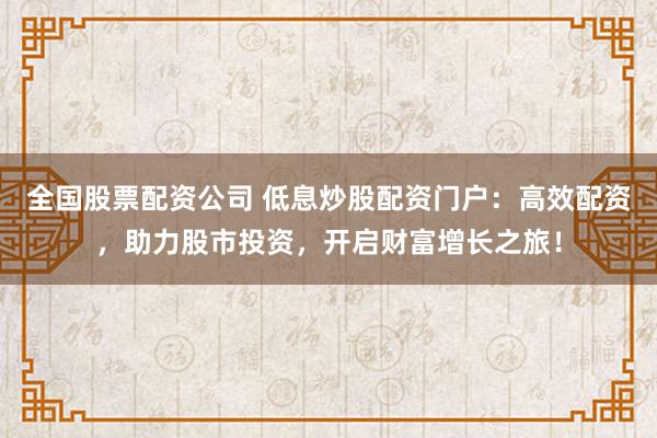 全国股票配资公司 低息炒股配资门户：高效配资，助力股市投资，开启财富增长之旅！