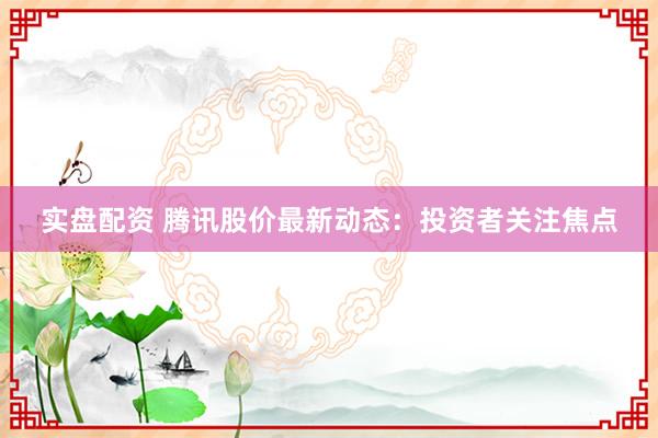 实盘配资 腾讯股价最新动态：投资者关注焦点