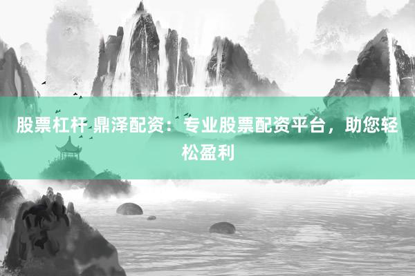 股票杠杆 鼎泽配资：专业股票配资平台，助您轻松盈利