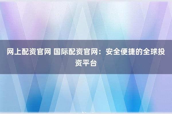 网上配资官网 国际配资官网：安全便捷的全球投资平台